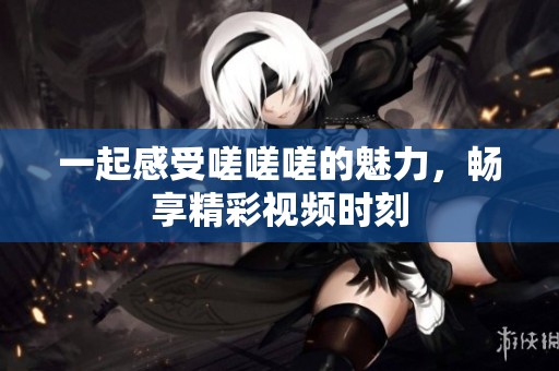 一起感受嗟嗟嗟的魅力，畅享精彩视频时刻