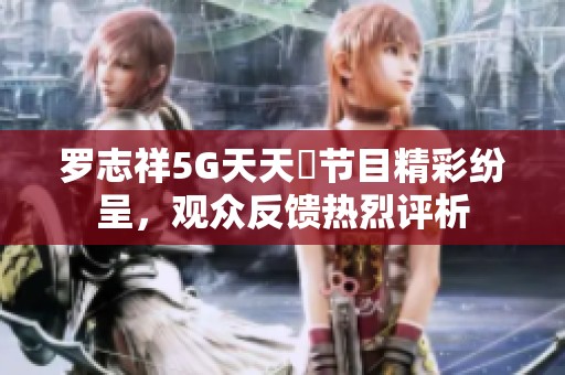 罗志祥5G天天奭节目精彩纷呈，观众反馈热烈评析