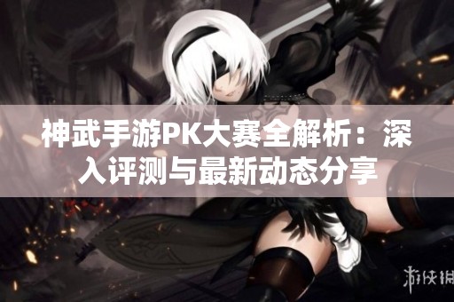 神武手游PK大赛全解析：深入评测与最新动态分享