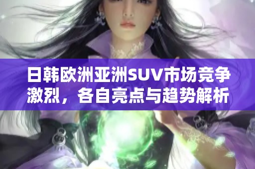 日韩欧洲亚洲SUV市场竞争激烈，各自亮点与趋势解析