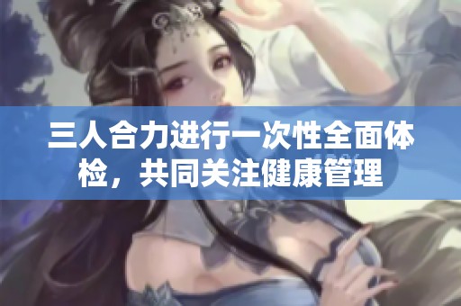 三人合力进行一次性全面体检，共同关注健康管理
