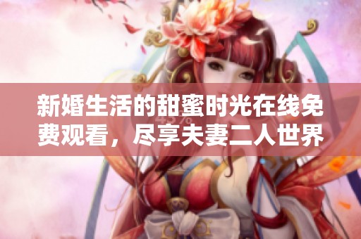 新婚生活的甜蜜时光在线免费观看，尽享夫妻二人世界