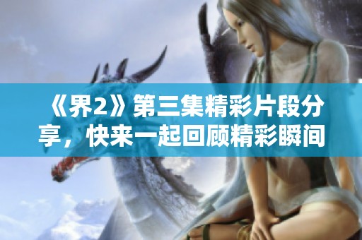 《界2》第三集精彩片段分享，快来一起回顾精彩瞬间！