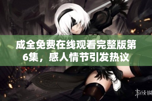 成全免费在线观看完整版第6集，感人情节引发热议