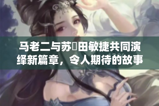 马老二与苏玥田敏捷共同演绎新篇章，令人期待的故事发展