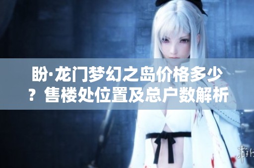 盼·龙门梦幻之岛价格多少？售楼处位置及总户数解析