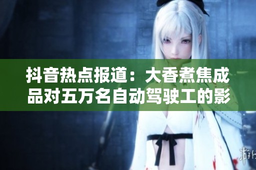 抖音热点报道：大香煮焦成品对五万名自动驾驶工的影响分析