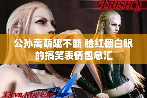 公孙离萌趣不断 脸红翻白眼的搞笑表情包总汇