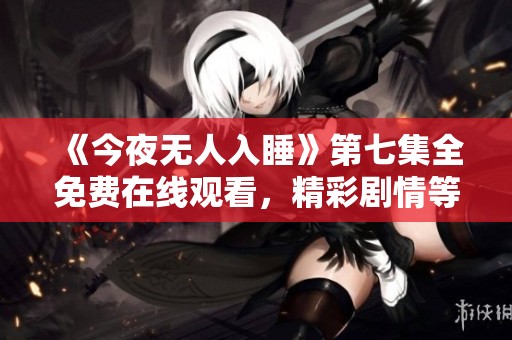 《今夜无人入睡》第七集全免费在线观看，精彩剧情等你来探讨