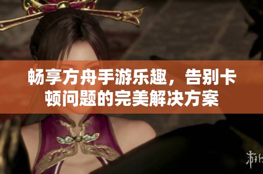 畅享方舟手游乐趣，告别卡顿问题的完美解决方案