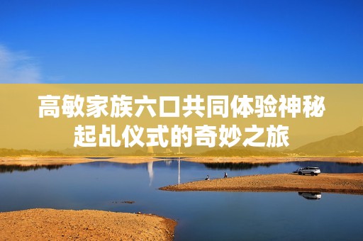 高敏家族六口共同体验神秘起乩仪式的奇妙之旅
