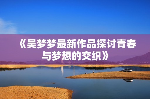 《吴梦梦最新作品探讨青春与梦想的交织》