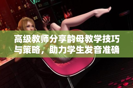 高级教师分享韵母教学技巧与策略，助力学生发音准确