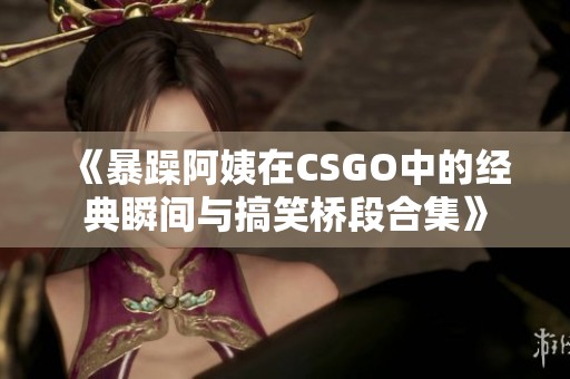 《暴躁阿姨在CSGO中的经典瞬间与搞笑桥段合集》