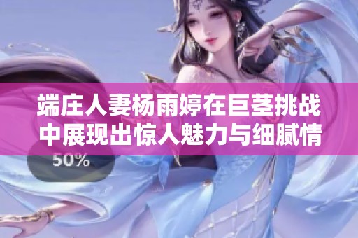端庄人妻杨雨婷在巨茎挑战中展现出惊人魅力与细腻情感