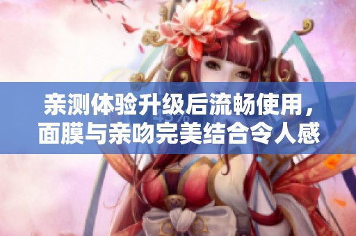 亲测体验升级后流畅使用，面膜与亲吻完美结合令人感动