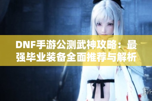 DNF手游公测武神攻略：最强毕业装备全面推荐与解析