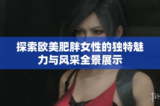 探索欧美肥胖女性的独特魅力与风采全景展示