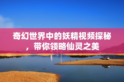 奇幻世界中的妖精视频探秘，带你领略仙灵之美