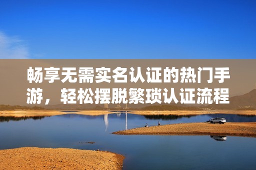 畅享无需实名认证的热门手游，轻松摆脱繁琐认证流程