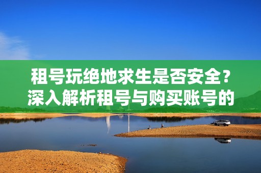 租号玩绝地求生是否安全？深入解析租号与购买账号的风险与优势