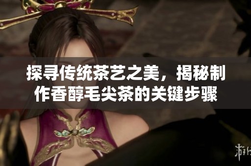 探寻传统茶艺之美，揭秘制作香醇毛尖茶的关键步骤