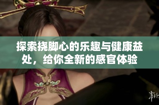 探索挠脚心的乐趣与健康益处，给你全新的感官体验