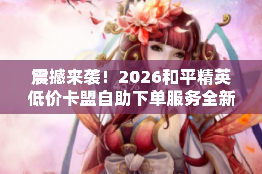 震撼来袭！2026和平精英低价卡盟自助下单服务全新上线