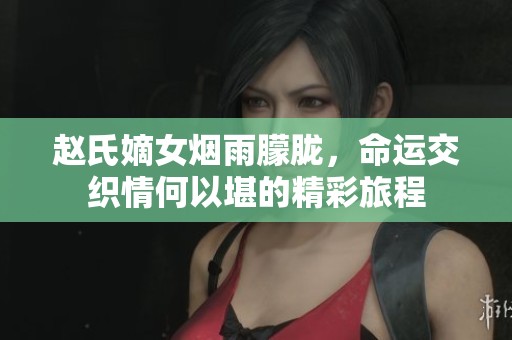 赵氏嫡女烟雨朦胧，命运交织情何以堪的精彩旅程