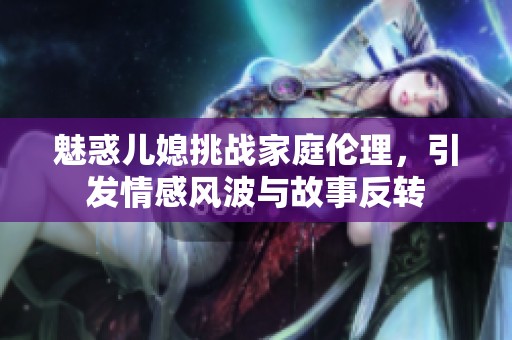 魅惑儿媳挑战家庭伦理，引发情感风波与故事反转