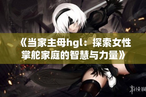 《当家主母hgl：探索女性掌舵家庭的智慧与力量》