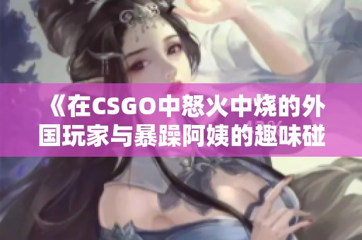 《在CSGO中怒火中烧的外国玩家与暴躁阿姨的趣味碰撞》