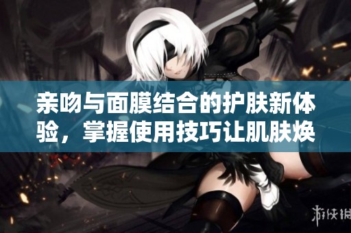 亲吻与面膜结合的护肤新体验，掌握使用技巧让肌肤焕发光彩