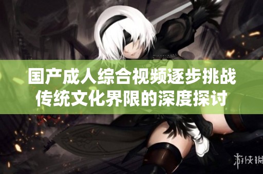 国产成人综合视频逐步挑战传统文化界限的深度探讨