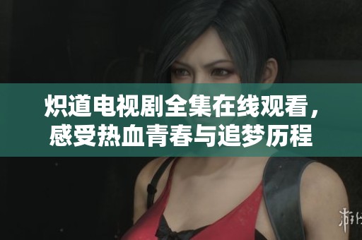 炽道电视剧全集在线观看，感受热血青春与追梦历程