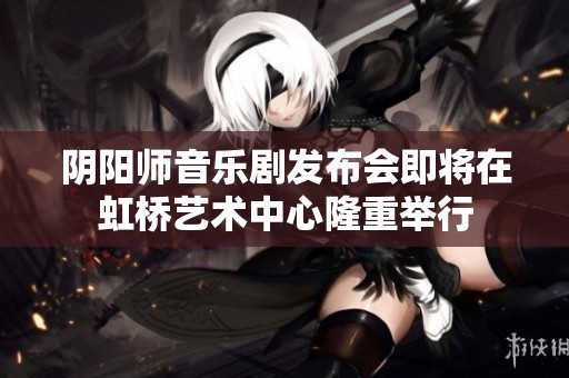 阴阳师音乐剧发布会即将在虹桥艺术中心隆重举行