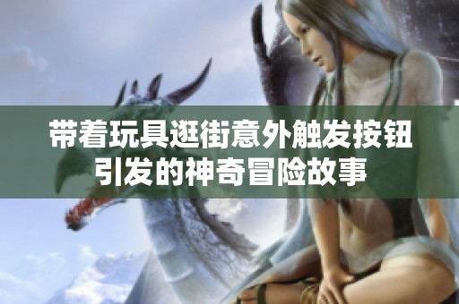 带着玩具逛街意外触发按钮引发的神奇冒险故事