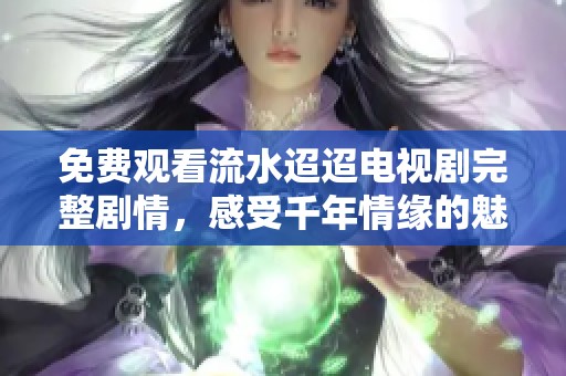 免费观看流水迢迢电视剧完整剧情，感受千年情缘的魅力与冲突