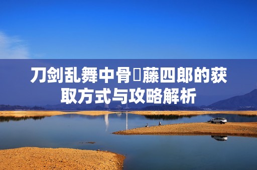 刀剑乱舞中骨喰藤四郎的获取方式与攻略解析