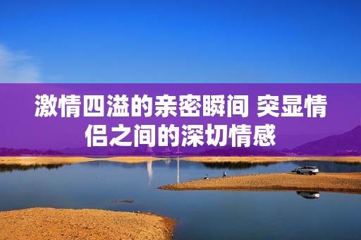 激情四溢的亲密瞬间 突显情侣之间的深切情感