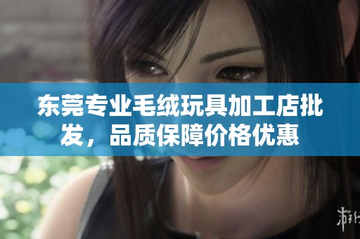 东莞专业毛绒玩具加工店批发，品质保障价格优惠