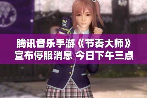 腾讯音乐手游《节奏大师》宣布停服消息 今日下午三点正式关闭