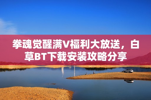 拳魂觉醒满V福利大放送，白草BT下载安装攻略分享
