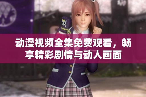 动漫视频全集免费观看，畅享精彩剧情与动人画面