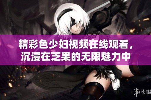 精彩色少妇视频在线观看，沉浸在芝果的无限魅力中