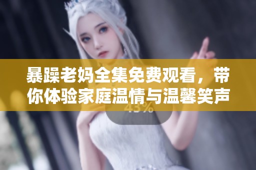 暴躁老妈全集免费观看，带你体验家庭温情与温馨笑声