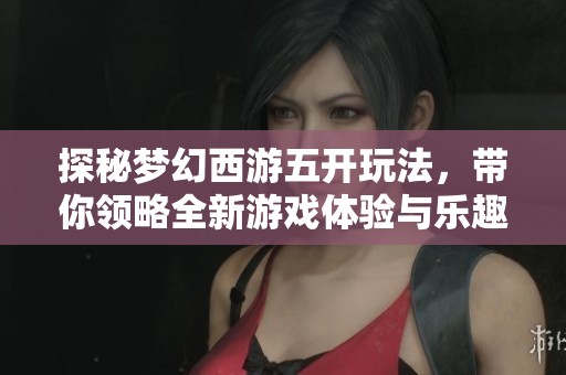 探秘梦幻西游五开玩法，带你领略全新游戏体验与乐趣