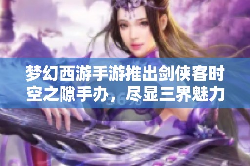 梦幻西游手游推出剑侠客时空之隙手办，尽显三界魅力与收藏价值