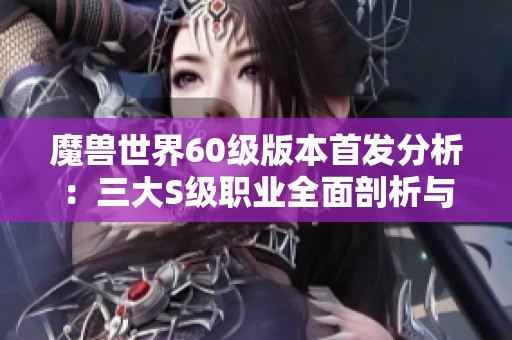 魔兽世界60级版本首发分析：三大S级职业全面剖析与攻略