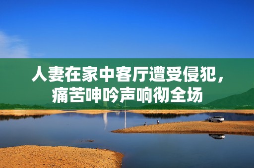 人妻在家中客厅遭受侵犯，痛苦呻吟声响彻全场